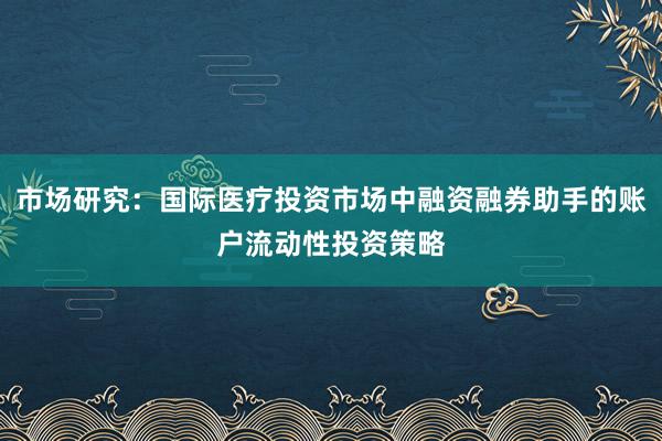 市场研究：国际医疗投资市场中融资融券助手的账户流动性投资策略
