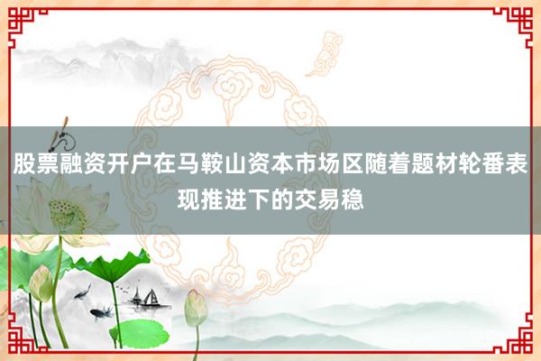 股票融资开户在马鞍山资本市场区随着题材轮番表现推进下的交易稳