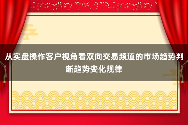 从实盘操作客户视角看双向交易频道的市场趋势判断趋势变化规律
