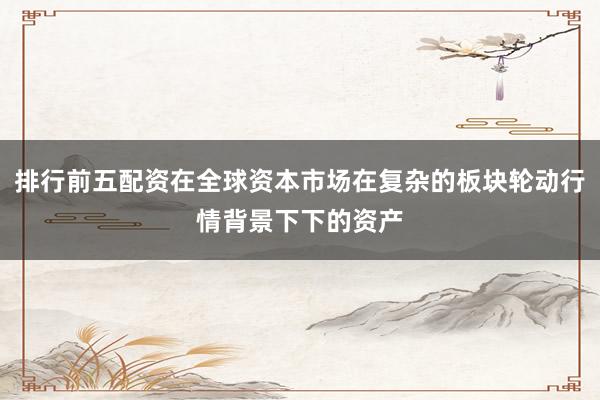 排行前五配资在全球资本市场在复杂的板块轮动行情背景下下的资产