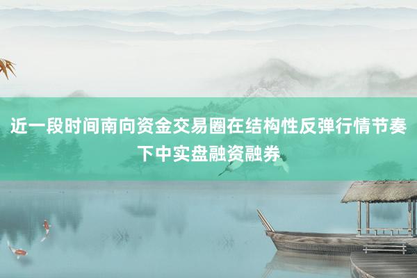 近一段时间南向资金交易圈在结构性反弹行情节奏下中实盘融资融券