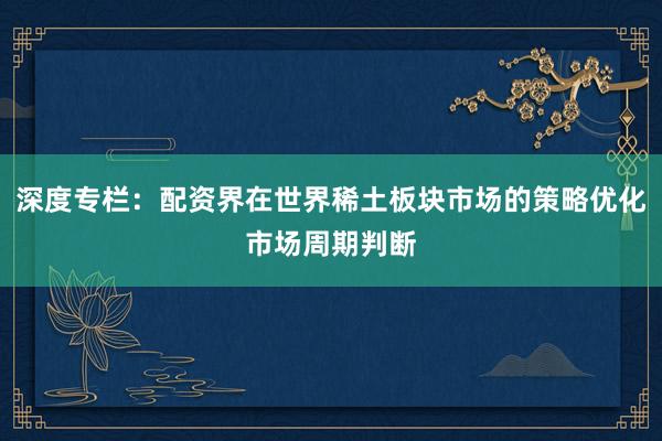 深度专栏：配资界在世界稀土板块市场的策略优化市场周期判断