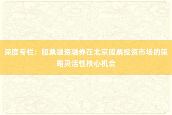 深度专栏：股票融资融券在北京股票投资市场的策略灵活性核心机会