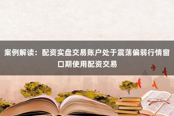 案例解读：配资实盘交易账户处于震荡偏弱行情窗口期使用配资交易