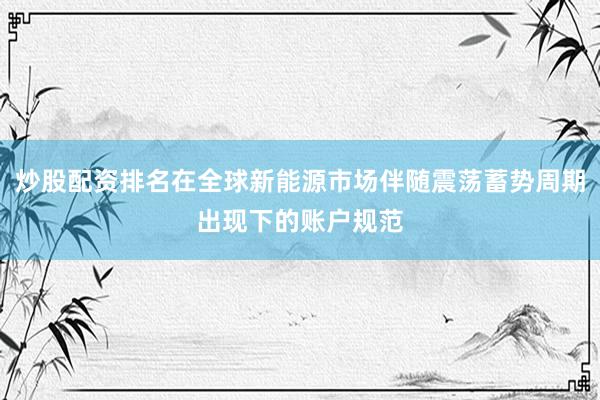 炒股配资排名在全球新能源市场伴随震荡蓄势周期出现下的账户规范