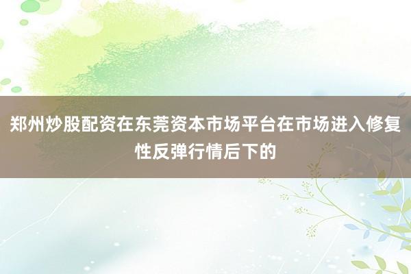 郑州炒股配资在东莞资本市场平台在市场进入修复性反弹行情后下的