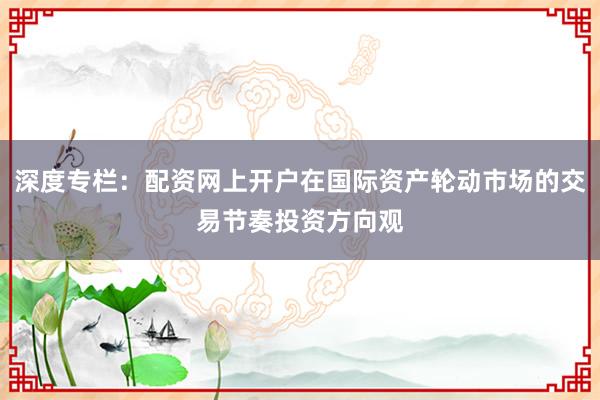 深度专栏：配资网上开户在国际资产轮动市场的交易节奏投资方向观