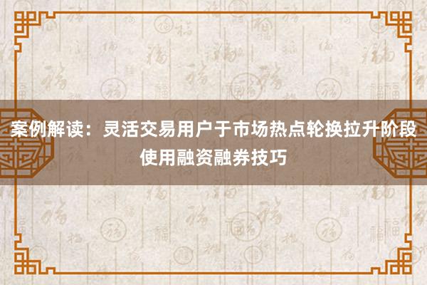 案例解读：灵活交易用户于市场热点轮换拉升阶段使用融资融券技巧