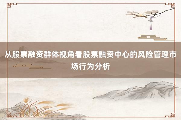从股票融资群体视角看股票融资中心的风险管理市场行为分析