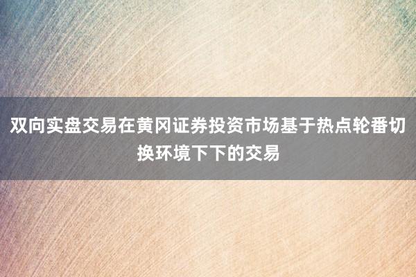 双向实盘交易在黄冈证券投资市场基于热点轮番切换环境下下的交易
