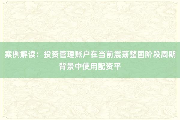 案例解读：投资管理账户在当前震荡整固阶段周期背景中使用配资平