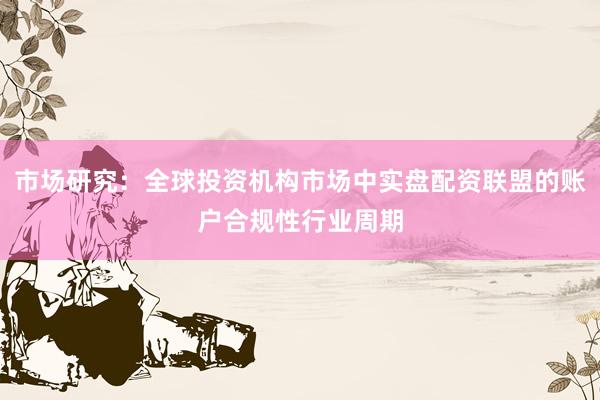 市场研究：全球投资机构市场中实盘配资联盟的账户合规性行业周期