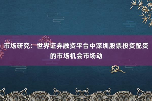 市场研究：世界证券融资平台中深圳股票投资配资的市场机会市场动