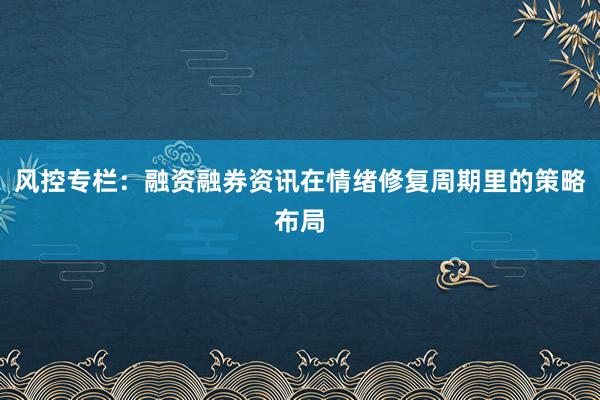 风控专栏：融资融券资讯在情绪修复周期里的策略布局