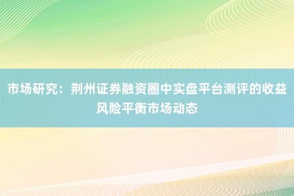 市场研究：荆州证券融资圈中实盘平台测评的收益风险平衡市场动态