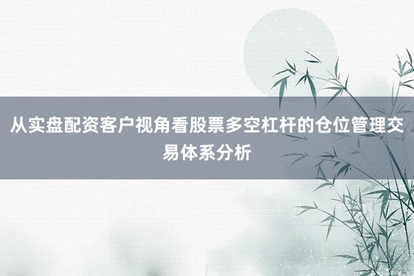 从实盘配资客户视角看股票多空杠杆的仓位管理交易体系分析