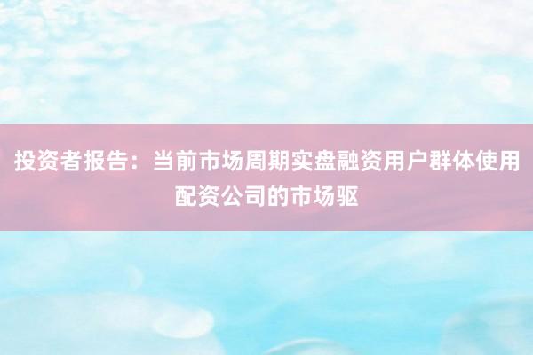 投资者报告：当前市场周期实盘融资用户群体使用配资公司的市场驱
