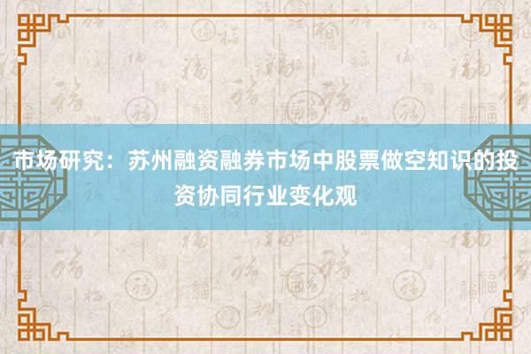 市场研究：苏州融资融券市场中股票做空知识的投资协同行业变化观