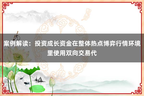 案例解读：投资成长资金在整体热点博弈行情环境里使用双向交易代