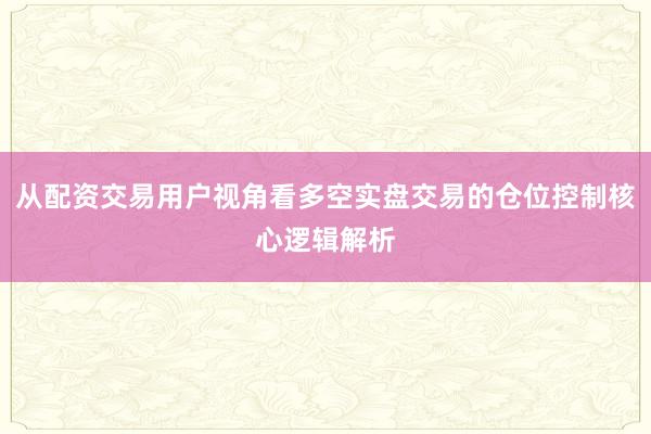 从配资交易用户视角看多空实盘交易的仓位控制核心逻辑解析