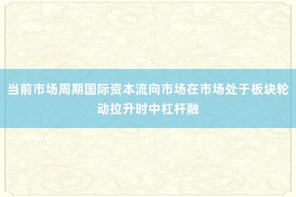 当前市场周期国际资本流向市场在市场处于板块轮动拉升时中杠杆融
