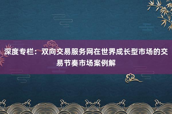 深度专栏：双向交易服务网在世界成长型市场的交易节奏市场案例解
