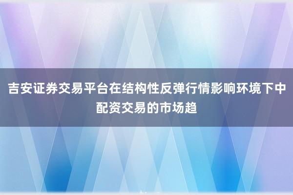 吉安证券交易平台在结构性反弹行情影响环境下中配资交易的市场趋