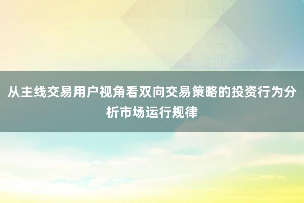 从主线交易用户视角看双向交易策略的投资行为分析市场运行规律