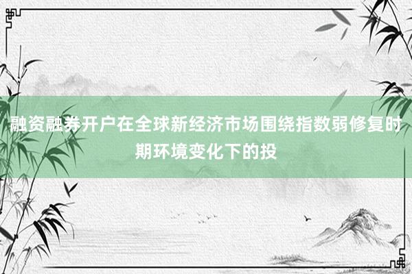 融资融券开户在全球新经济市场围绕指数弱修复时期环境变化下的投