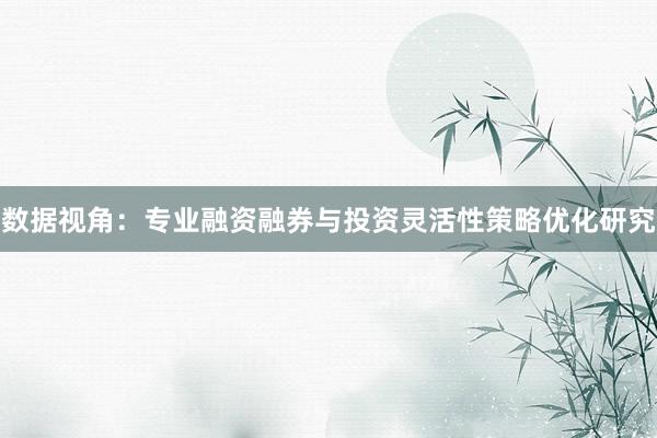数据视角：专业融资融券与投资灵活性策略优化研究