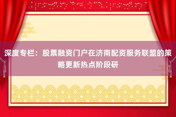 深度专栏：股票融资门户在济南配资服务联盟的策略更新热点阶段研