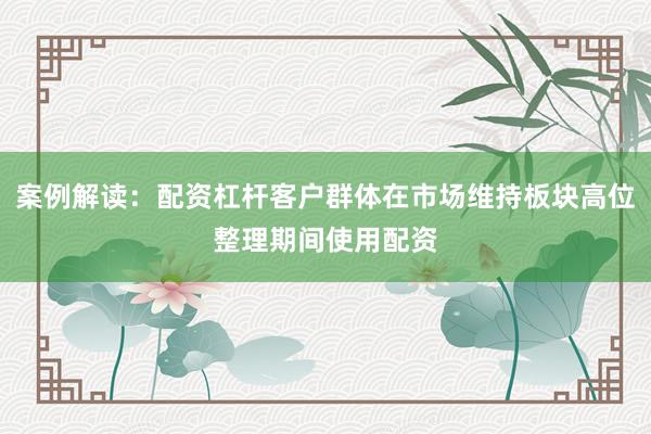 案例解读：配资杠杆客户群体在市场维持板块高位整理期间使用配资