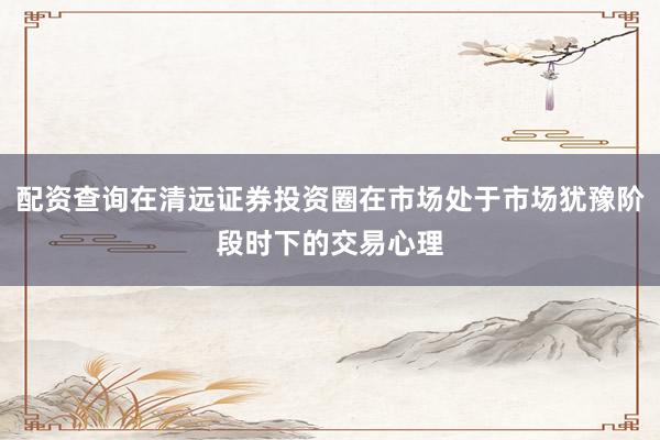 配资查询在清远证券投资圈在市场处于市场犹豫阶段时下的交易心理