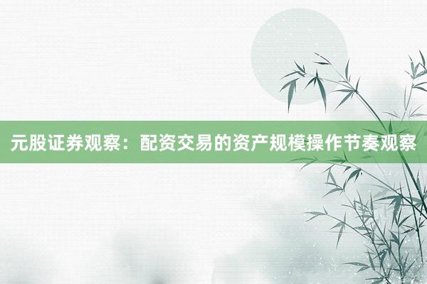 元股证券观察：配资交易的资产规模操作节奏观察