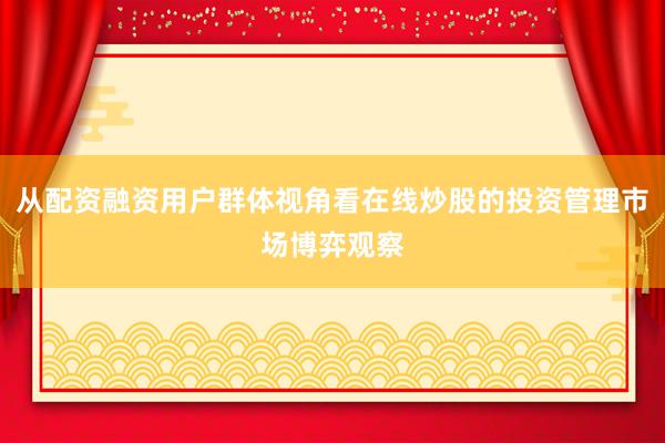 从配资融资用户群体视角看在线炒股的投资管理市场博弈观察