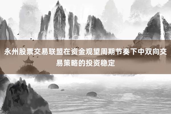 永州股票交易联盟在资金观望周期节奏下中双向交易策略的投资稳定