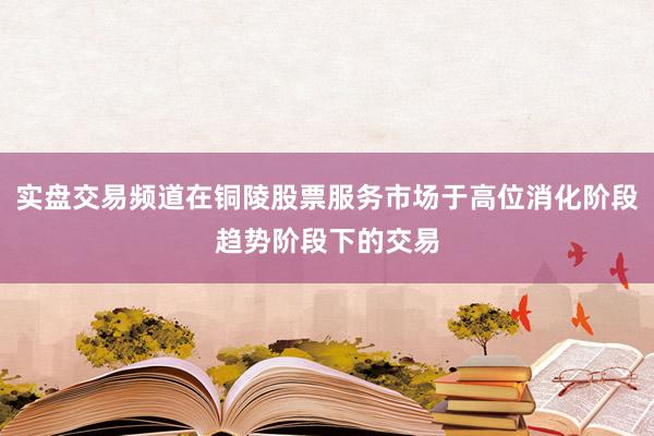 实盘交易频道在铜陵股票服务市场于高位消化阶段趋势阶段下的交易