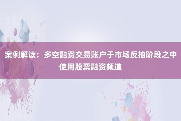 案例解读：多空融资交易账户于市场反抽阶段之中使用股票融资频道