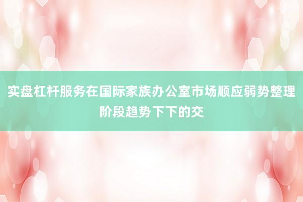 实盘杠杆服务在国际家族办公室市场顺应弱势整理阶段趋势下下的交