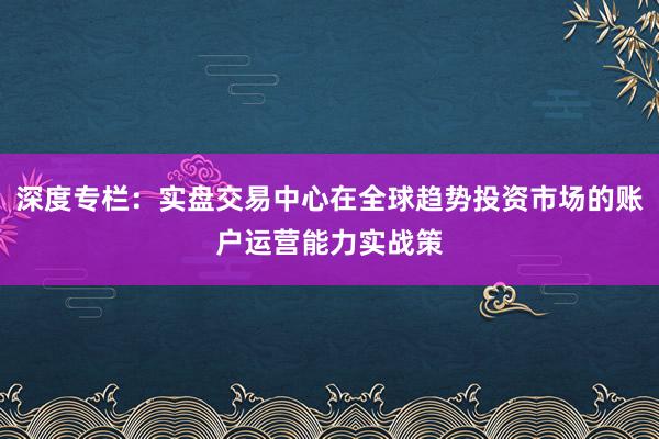 深度专栏：实盘交易中心在全球趋势投资市场的账户运营能力实战策