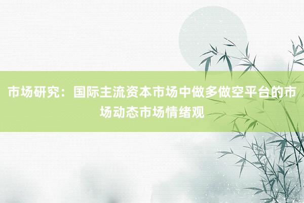 市场研究：国际主流资本市场中做多做空平台的市场动态市场情绪观