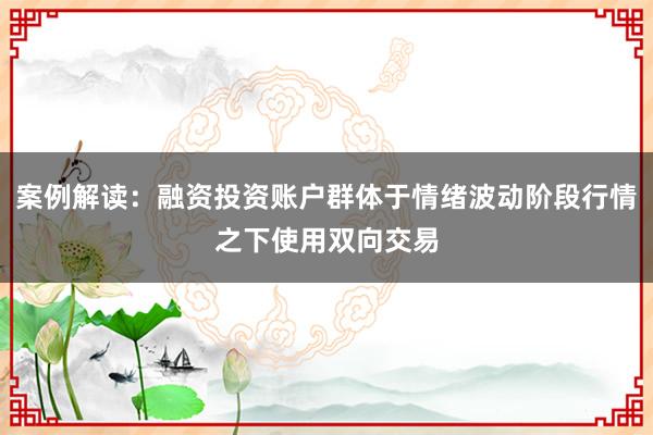 案例解读：融资投资账户群体于情绪波动阶段行情之下使用双向交易