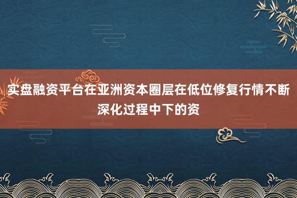 实盘融资平台在亚洲资本圈层在低位修复行情不断深化过程中下的资