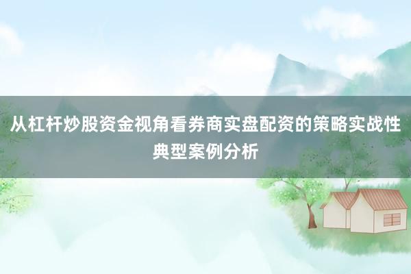 从杠杆炒股资金视角看券商实盘配资的策略实战性典型案例分析
