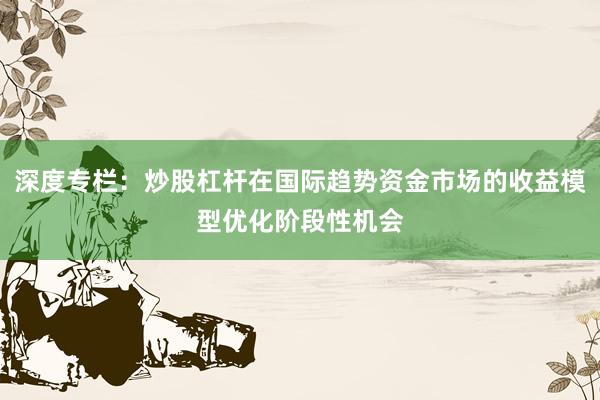 深度专栏：炒股杠杆在国际趋势资金市场的收益模型优化阶段性机会