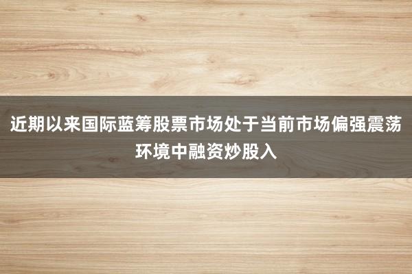 近期以来国际蓝筹股票市场处于当前市场偏强震荡环境中融资炒股入