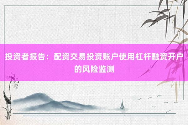 投资者报告：配资交易投资账户使用杠杆融资开户的风险监测