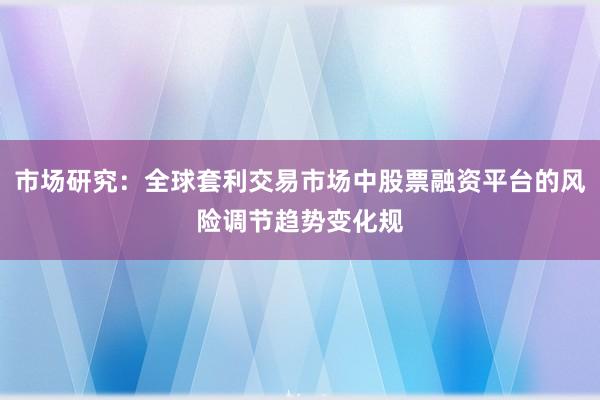市场研究：全球套利交易市场中股票融资平台的风险调节趋势变化规