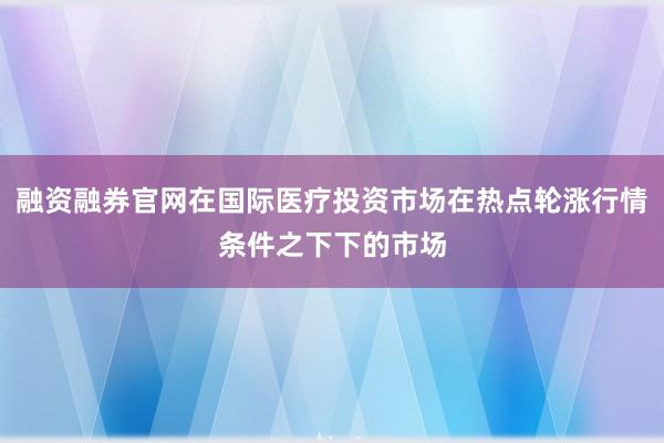 融资融券官网在国际医疗投资市场在热点轮涨行情条件之下下的市场