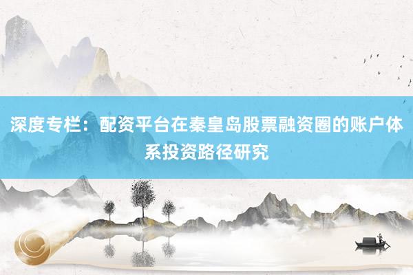 深度专栏：配资平台在秦皇岛股票融资圈的账户体系投资路径研究